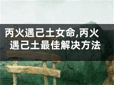 丙火遇己土女命,丙火遇己土最佳解决方法