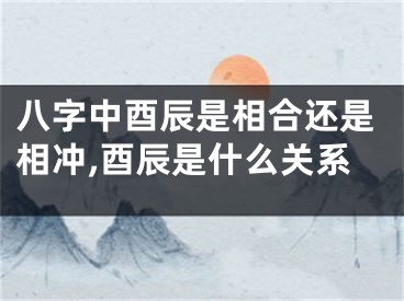 八字中酉辰是相合还是相冲,酉辰是什么关系