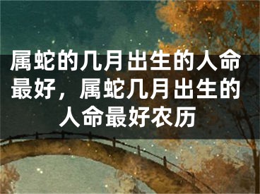 属蛇的几月出生的人命最好，属蛇几月出生的人命最好农历