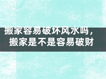 搬家容易破坏风水吗，搬家是不是容易破财