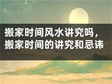搬家时间风水讲究吗，搬家时间的讲究和忌讳