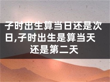 子时出生算当日还是次日,子时出生是算当天还是第二天