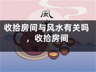收拾房间与风水有关吗,收拾房间
