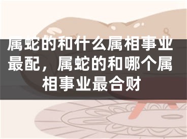 属蛇的和什么属相事业最配，属蛇的和哪个属相事业最合财
