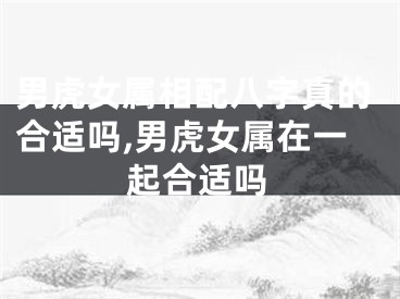 男虎女属相配八字真的合适吗,男虎女属在一起合适吗