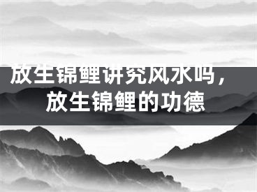 放生锦鲤讲究风水吗，放生锦鲤的功德