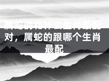 属蛇的和什么生肖最配对，属蛇的跟哪个生肖最配