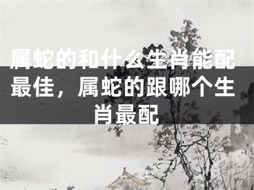 属蛇的和什么生肖能配最佳，属蛇的跟哪个生肖最配