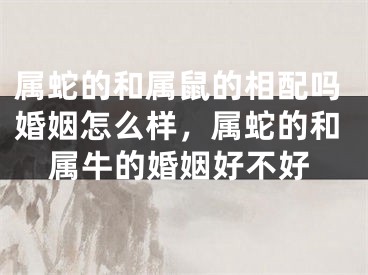 属蛇的和属鼠的相配吗婚姻怎么样，属蛇的和属牛的婚姻好不好