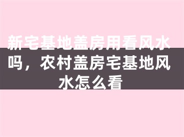 新宅基地盖房用看风水吗,农村盖房宅基地风水怎么看