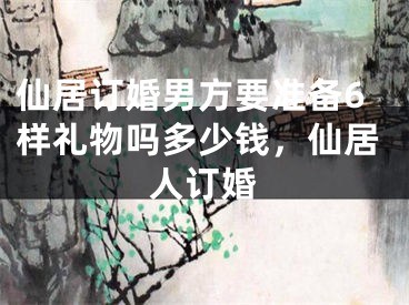 仙居订婚男方要准备6样礼物吗多少钱，仙居人订婚