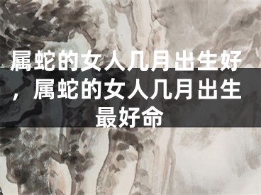 属蛇的女人几月出生好，属蛇的女人几月出生最好命