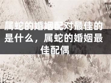 属蛇的婚姻配对最佳的是什么，属蛇的婚姻最佳配偶