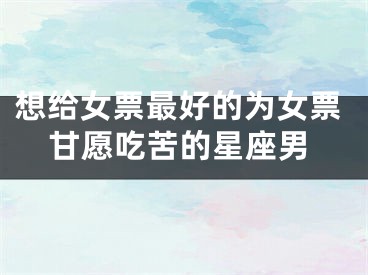 想给女票最好的为女票甘愿吃苦的星座男