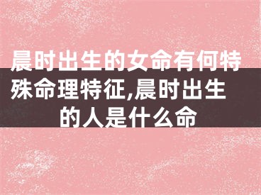 晨时出生的女命有何特殊命理特征,晨时出生的人是什么命