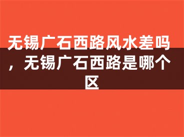 无锡广石西路风水差吗，无锡广石西路是哪个区