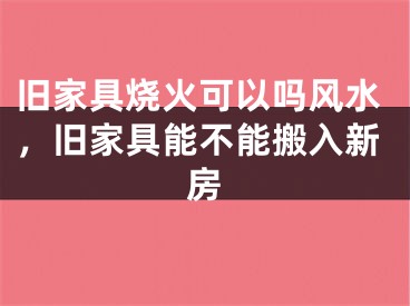 旧家具烧火可以吗风水，旧家具能不能搬入新房