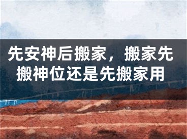 先安神后搬家，搬家先搬神位还是先搬家用