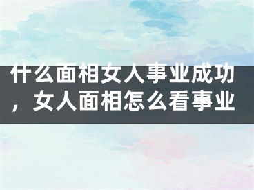 什么面相女人事业成功,女人面相怎么看事业