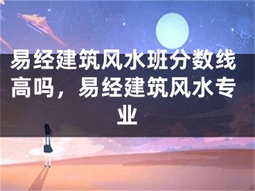 易经建筑风水班分数线高吗，易经建筑风水专业