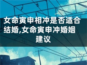 女命寅申相冲是否适合结婚,女命寅申冲婚姻建议