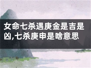 女命七杀遇庚金是吉是凶,七杀庚申是啥意思