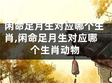 闲命足月生对应哪个生肖,闲命足月生对应哪个生肖动物