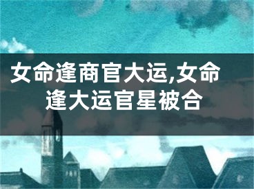 女命逢商官大运,女命逢大运官星被合