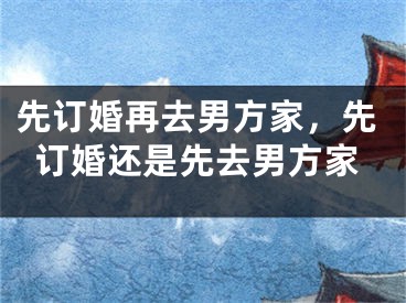 先订婚再去男方家，先订婚还是先去男方家