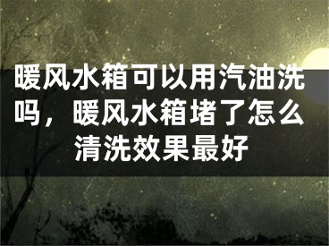 暖风水箱可以用汽油洗吗，暖风水箱堵了怎么清洗效果最好