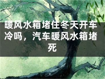 暖风水箱堵住冬天开车冷吗,汽车暖风水箱堵死