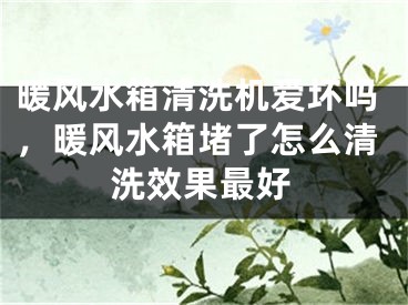 暖风水箱清洗机爱坏吗，暖风水箱堵了怎么清洗效果最好