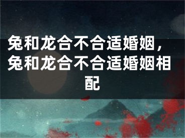 兔和龙合不合适婚姻，兔和龙合不合适婚姻相配