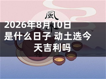 2026年8月10日是什么日子 动土选今天吉利吗