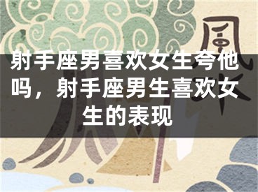 射手座男喜欢女生夸他吗，射手座男生喜欢女生的表现