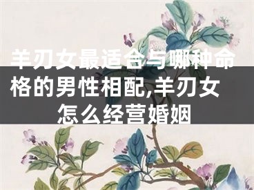 羊刃女最适合与哪种命格的男性相配,羊刃女怎么经营婚姻