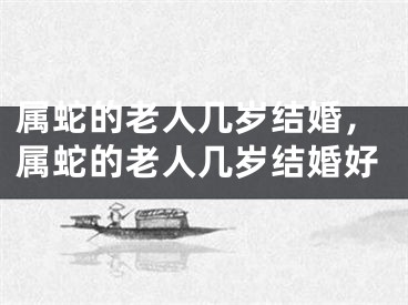 属蛇的老人几岁结婚，属蛇的老人几岁结婚好