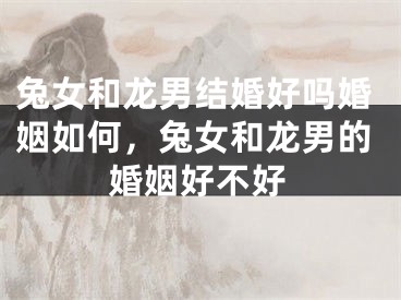兔女和龙男结婚好吗婚姻如何，兔女和龙男的婚姻好不好
