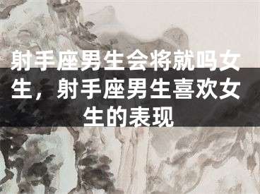 射手座男生会将就吗女生，射手座男生喜欢女生的表现