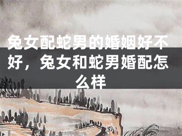 兔女配蛇男的婚姻好不好，兔女和蛇男婚配怎么样