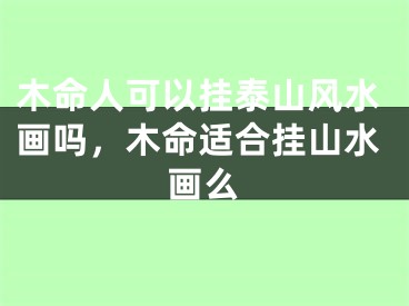 木命人可以挂泰山风水画吗,木命适合挂山水画么