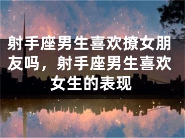 射手座男生喜欢撩女朋友吗，射手座男生喜欢女生的表现