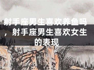 射手座男生喜欢养鱼吗，射手座男生喜欢女生的表现