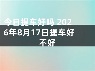 今日提车好吗 2026年8月17日提车好不好