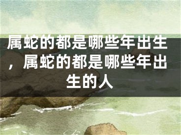 属蛇的都是哪些年出生，属蛇的都是哪些年出生的人
