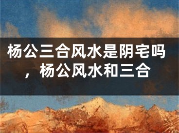 杨公三合风水是阴宅吗，杨公风水和三合