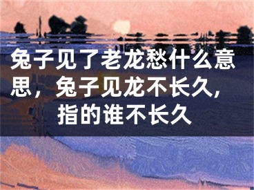 兔子见了老龙愁什么意思，兔子见龙不长久,指的谁不长久