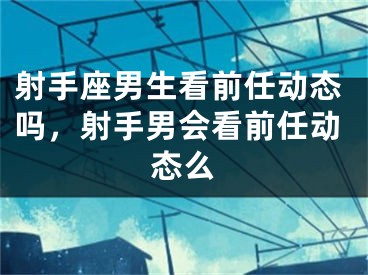射手座男生看前任动态吗,射手男会看前任动态么