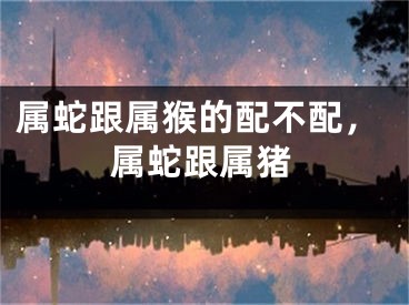 属蛇跟属猴的配不配，属蛇跟属猪