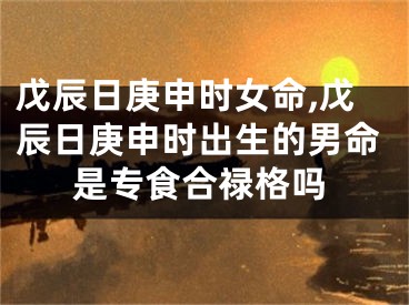 戊辰日庚申时女命,戊辰日庚申时出生的男命是专食合禄格吗